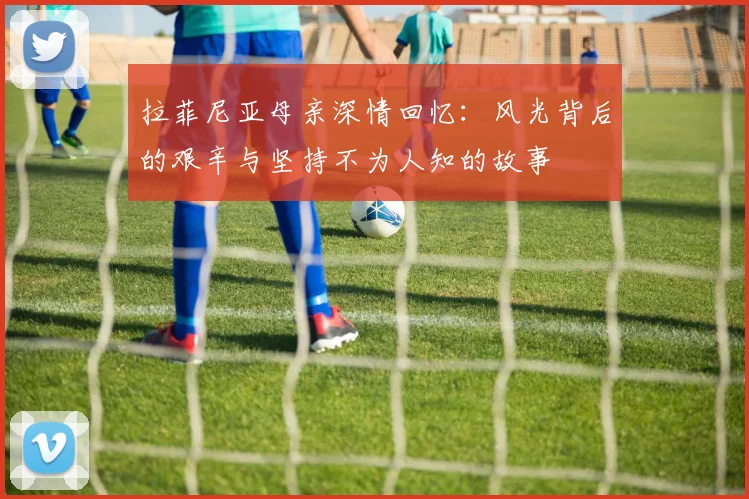 拉菲尼亚母亲深情回忆：风光背后的艰辛与坚持不为人知的故事