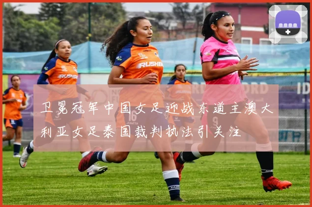 卫冕冠军中国女足迎战东道主澳大利亚女足泰国裁判执法引关注