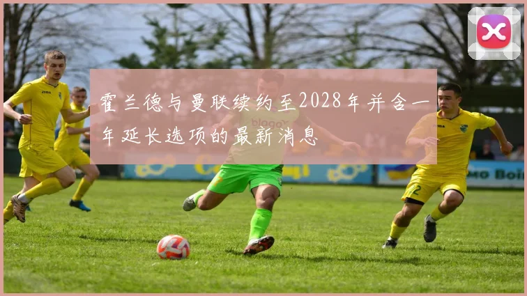 霍兰德与曼联续约至2028年并含一年延长选项的最新消息